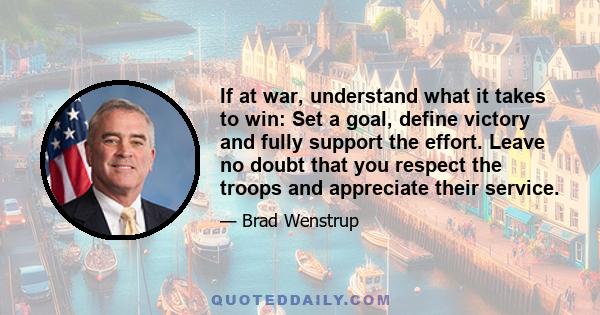 If at war, understand what it takes to win: Set a goal, define victory and fully support the effort. Leave no doubt that you respect the troops and appreciate their service.