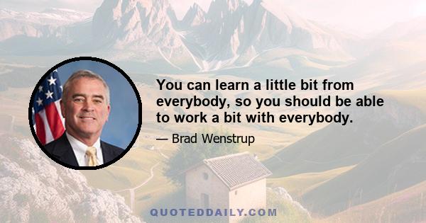 You can learn a little bit from everybody, so you should be able to work a bit with everybody.