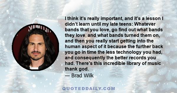 I think it’s really important, and it’s a lesson I didn’t learn until my late teens: Whatever bands that you love, go find out what bands they love, and what bands turned them on, and then you really start getting into