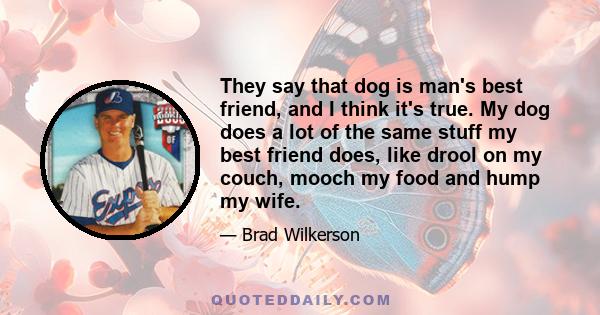 They say that dog is man's best friend, and I think it's true. My dog does a lot of the same stuff my best friend does, like drool on my couch, mooch my food and hump my wife.