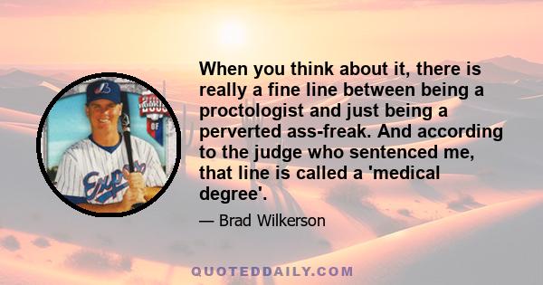 When you think about it, there is really a fine line between being a proctologist and just being a perverted ass-freak. And according to the judge who sentenced me, that line is called a 'medical degree'.