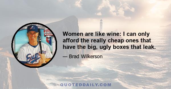 Women are like wine: I can only afford the really cheap ones that have the big, ugly boxes that leak.