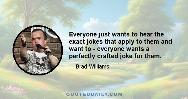 Everyone just wants to hear the exact jokes that apply to them and want to - everyone wants a perfectly crafted joke for them.