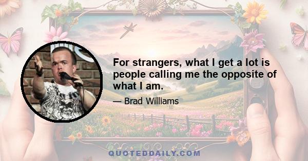 For strangers, what I get a lot is people calling me the opposite of what I am.