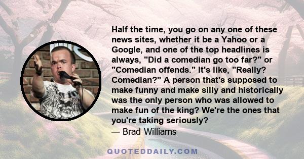 Half the time, you go on any one of these news sites, whether it be a Yahoo or a Google, and one of the top headlines is always, Did a comedian go too far? or Comedian offends. It's like, Really? Comedian? A person