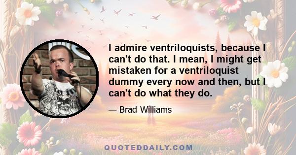 I admire ventriloquists, because I can't do that. I mean, I might get mistaken for a ventriloquist dummy every now and then, but I can't do what they do.