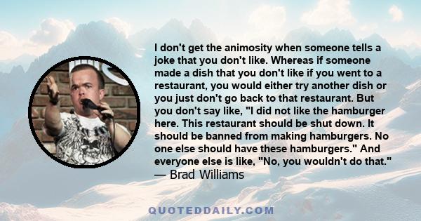 I don't get the animosity when someone tells a joke that you don't like. Whereas if someone made a dish that you don't like if you went to a restaurant, you would either try another dish or you just don't go back to