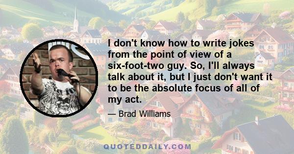 I don't know how to write jokes from the point of view of a six-foot-two guy. So, I'll always talk about it, but I just don't want it to be the absolute focus of all of my act.