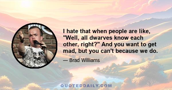 I hate that when people are like, Well, all dwarves know each other, right? And you want to get mad, but you can't because we do.