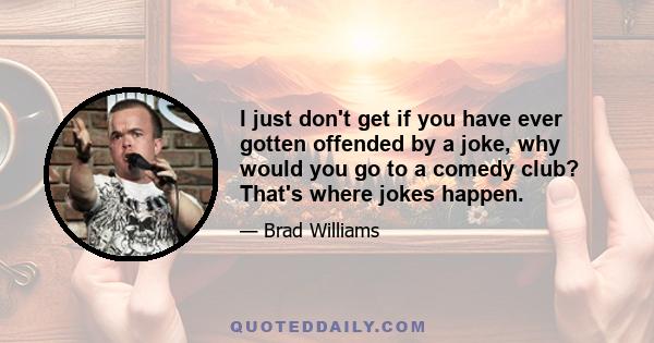 I just don't get if you have ever gotten offended by a joke, why would you go to a comedy club? That's where jokes happen.