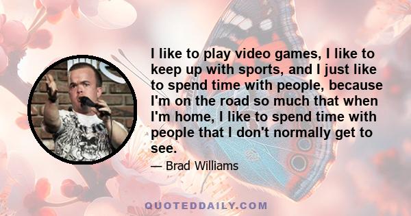 I like to play video games, I like to keep up with sports, and I just like to spend time with people, because I'm on the road so much that when I'm home, I like to spend time with people that I don't normally get to see.