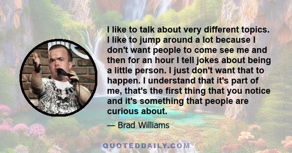 I like to talk about very different topics. I like to jump around a lot because I don't want people to come see me and then for an hour I tell jokes about being a little person. I just don't want that to happen. I