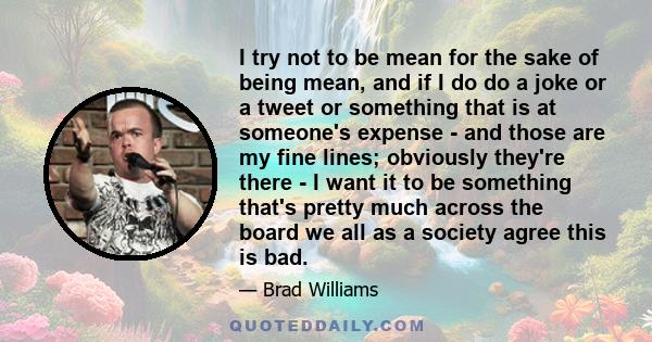 I try not to be mean for the sake of being mean, and if I do do a joke or a tweet or something that is at someone's expense - and those are my fine lines; obviously they're there - I want it to be something that's