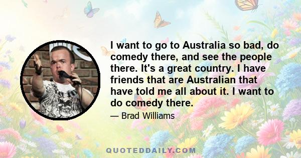 I want to go to Australia so bad, do comedy there, and see the people there. It's a great country. I have friends that are Australian that have told me all about it. I want to do comedy there.