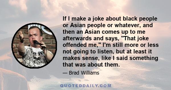 If I make a joke about black people or Asian people or whatever, and then an Asian comes up to me afterwards and says, That joke offended me, I'm still more or less not going to listen, but at least it makes sense, like 