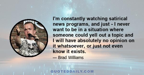 I'm constantly watching satirical news programs, and just - I never want to be in a situation where someone could yell out a topic and I will have absolutely no opinion on it whatsoever, or just not even know it exists.