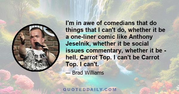 I'm in awe of comedians that do things that I can't do, whether it be a one-liner comic like Anthony Jeselnik, whether it be social issues commentary, whether it be - hell, Carrot Top. I can't be Carrot Top. I can't.