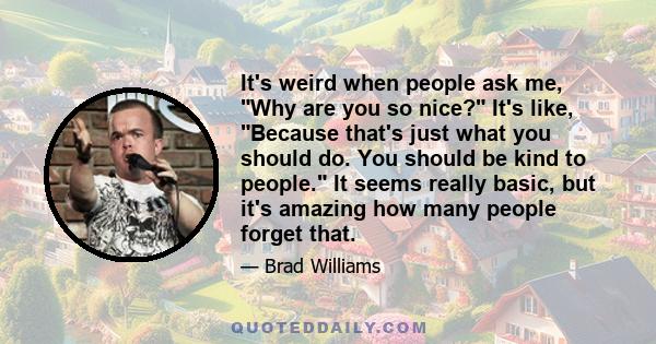 It's weird when people ask me, Why are you so nice? It's like, Because that's just what you should do. You should be kind to people. It seems really basic, but it's amazing how many people forget that.