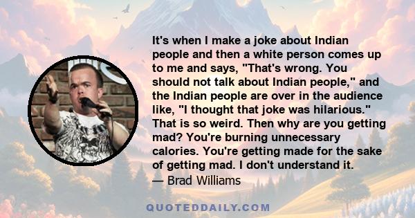 It's when I make a joke about Indian people and then a white person comes up to me and says, That's wrong. You should not talk about Indian people, and the Indian people are over in the audience like, I thought that