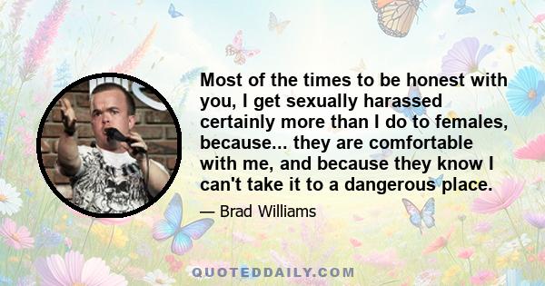 Most of the times to be honest with you, I get sexually harassed certainly more than I do to females, because... they are comfortable with me, and because they know I can't take it to a dangerous place.