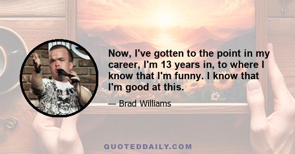 Now, I've gotten to the point in my career, I'm 13 years in, to where I know that I'm funny. I know that I'm good at this.