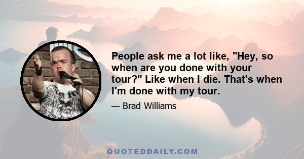 People ask me a lot like, Hey, so when are you done with your tour? Like when I die. That's when I'm done with my tour.