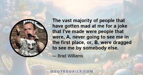 The vast majority of people that have gotten mad at me for a joke that I've made were people that were, A, never going to see me in the first place, or, B, were dragged to see me by somebody else.