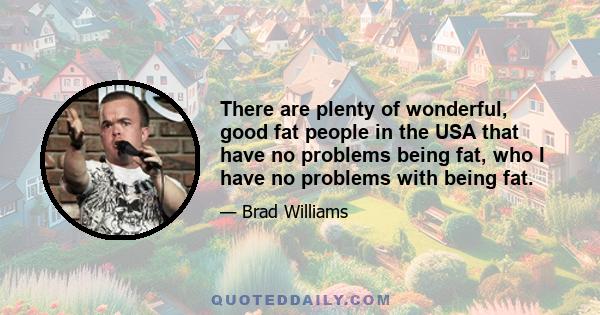 There are plenty of wonderful, good fat people in the USA that have no problems being fat, who I have no problems with being fat.