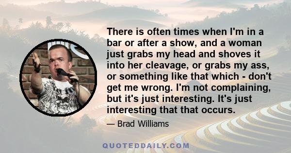 There is often times when I'm in a bar or after a show, and a woman just grabs my head and shoves it into her cleavage, or grabs my ass, or something like that which - don't get me wrong. I'm not complaining, but it's