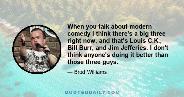 When you talk about modern comedy I think there's a big three right now, and that's Louis C.K., Bill Burr, and Jim Jefferies. I don't think anyone's doing it better than those three guys.