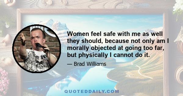 Women feel safe with me as well they should, because not only am I morally objected at going too far, but physically I cannot do it.