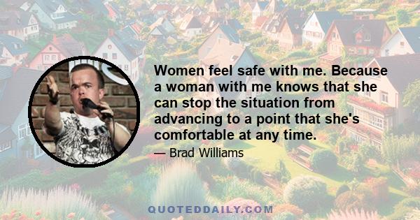 Women feel safe with me. Because a woman with me knows that she can stop the situation from advancing to a point that she's comfortable at any time.