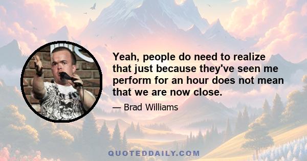 Yeah, people do need to realize that just because they've seen me perform for an hour does not mean that we are now close.