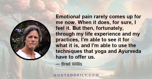 Emotional pain rarely comes up for me now. When it does, for sure, I feel it. But then, fortunately, through my life experience and my practices, I'm able to see it for what it is, and I'm able to use the techniques