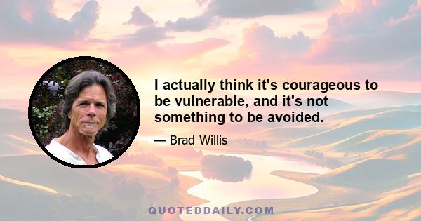 I actually think it's courageous to be vulnerable, and it's not something to be avoided.