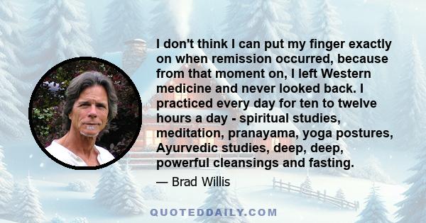 I don't think I can put my finger exactly on when remission occurred, because from that moment on, I left Western medicine and never looked back. I practiced every day for ten to twelve hours a day - spiritual studies,