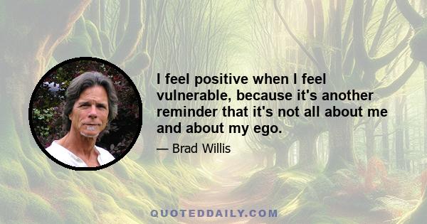 I feel positive when I feel vulnerable, because it's another reminder that it's not all about me and about my ego.