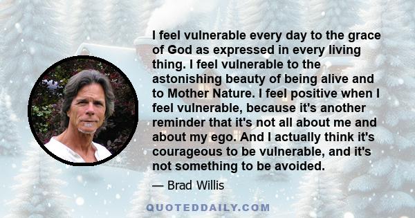 I feel vulnerable every day to the grace of God as expressed in every living thing. I feel vulnerable to the astonishing beauty of being alive and to Mother Nature. I feel positive when I feel vulnerable, because it's