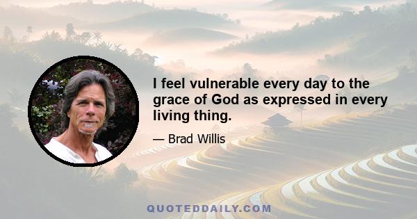 I feel vulnerable every day to the grace of God as expressed in every living thing.