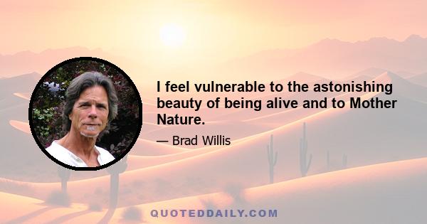 I feel vulnerable to the astonishing beauty of being alive and to Mother Nature.