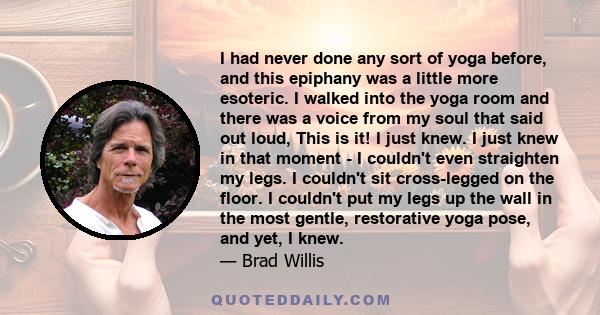 I had never done any sort of yoga before, and this epiphany was a little more esoteric. I walked into the yoga room and there was a voice from my soul that said out loud, This is it! I just knew. I just knew in that