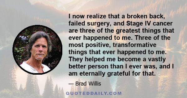 I now realize that a broken back, failed surgery, and Stage IV cancer are three of the greatest things that ever happened to me. Three of the most positive, transformative things that ever happened to me. They helped me 