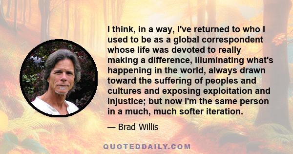 I think, in a way, I've returned to who I used to be as a global correspondent whose life was devoted to really making a difference, illuminating what's happening in the world, always drawn toward the suffering of