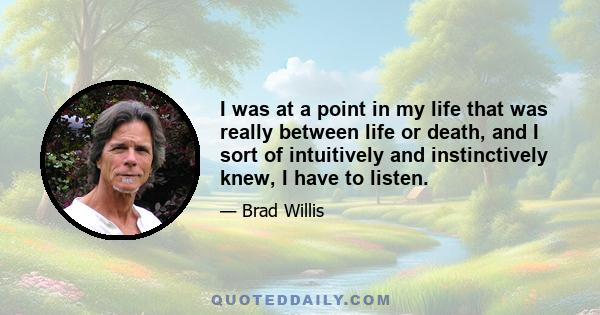 I was at a point in my life that was really between life or death, and I sort of intuitively and instinctively knew, I have to listen.