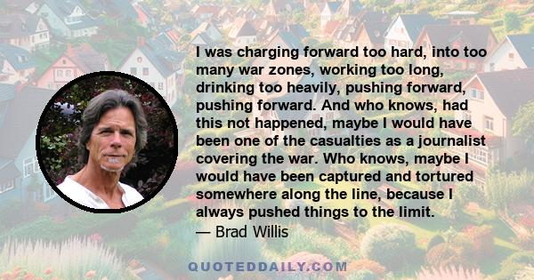 I was charging forward too hard, into too many war zones, working too long, drinking too heavily, pushing forward, pushing forward. And who knows, had this not happened, maybe I would have been one of the casualties as