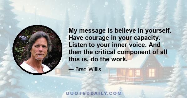 My message is believe in yourself. Have courage in your capacity. Listen to your inner voice. And then the critical component of all this is, do the work.