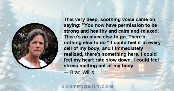 This very deep, soothing voice came on, saying: You now have permission to be strong and healthy and calm and relaxed. There's no place else to go. There's nothing else to do. I could feel it in every cell of my body,