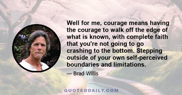 Well for me, courage means having the courage to walk off the edge of what is known, with complete faith that you're not going to go crashing to the bottom. Stepping outside of your own self-perceived boundaries and