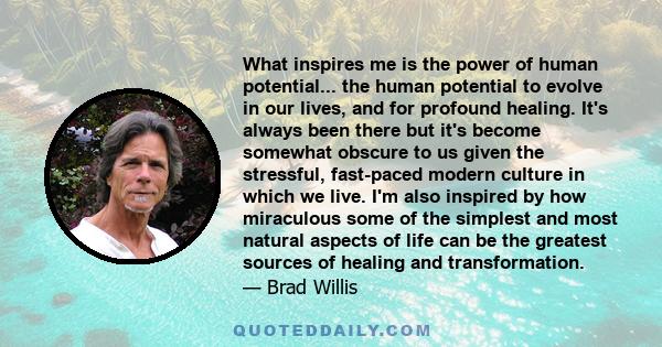 What inspires me is the power of human potential... the human potential to evolve in our lives, and for profound healing. It's always been there but it's become somewhat obscure to us given the stressful, fast-paced