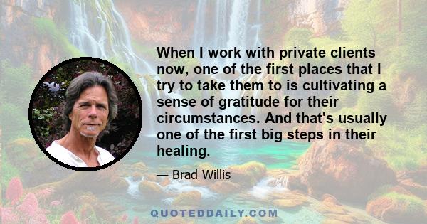 When I work with private clients now, one of the first places that I try to take them to is cultivating a sense of gratitude for their circumstances. And that's usually one of the first big steps in their healing.